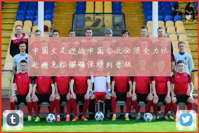 中国女足迎战中国台北必须全力以赴避免松懈确保顺利晋级