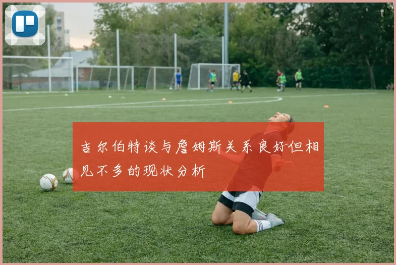 吉尔伯特谈与詹姆斯关系良好但相见不多的现状分析