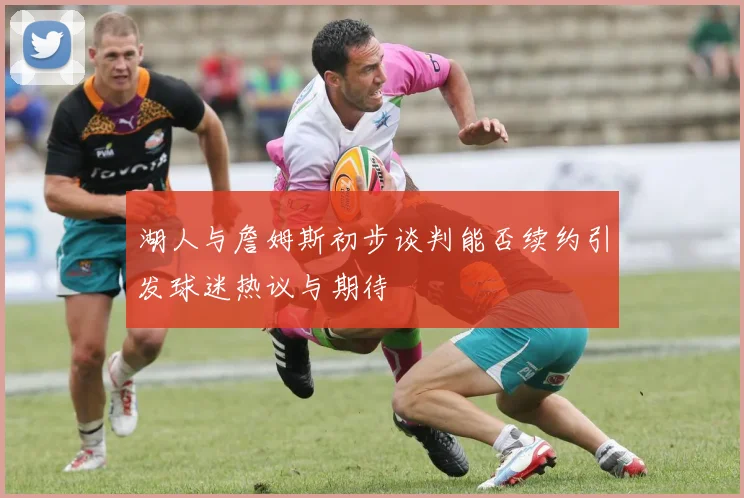 湖人与詹姆斯初步谈判能否续约引发球迷热议与期待