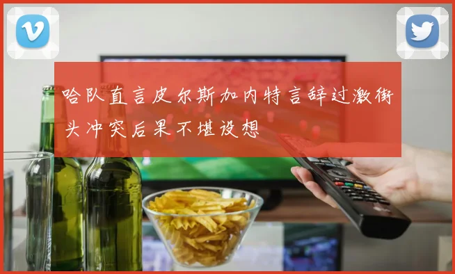 哈队直言皮尔斯加内特言辞过激街头冲突后果不堪设想
