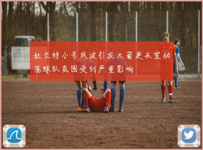 杜兰特小号风波引发火箭更衣室动荡球队氛围受到严重影响