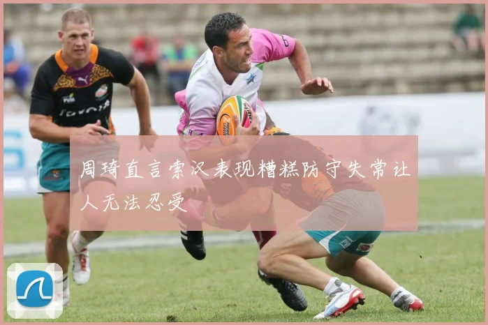 周琦直言索汉表现糟糕防守失常让人无法忍受