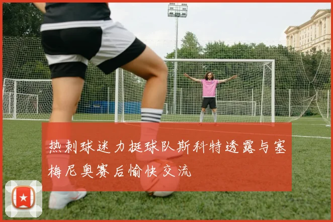热刺球迷力挺球队斯科特透露与塞梅尼奥赛后愉快交流