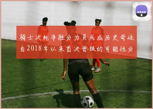 骑士次轮净胜分为负或成历史奇迹自2018年以来首次晋级的可能性分析