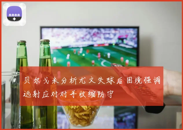 贝尔戈米分析尤文失球后困境强调远射应对对手收缩防守