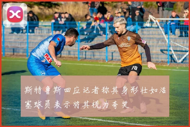斯特鲁斯回应记者称其身形壮如活塞球员表示将其视为夸奖