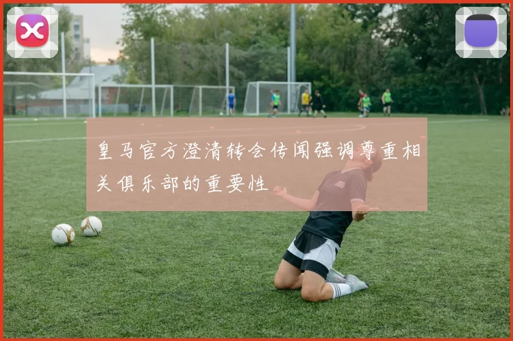 皇马官方澄清转会传闻强调尊重相关俱乐部的重要性
