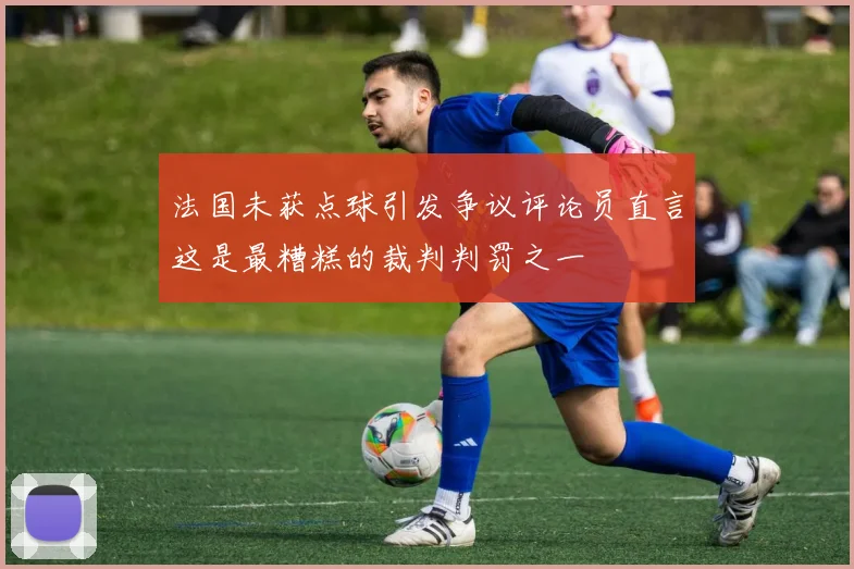 法国未获点球引发争议评论员直言这是最糟糕的裁判判罚之一