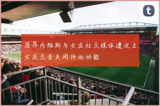若昂内维斯与女友社交媒体遭攻击女友无奈关闭评论功能