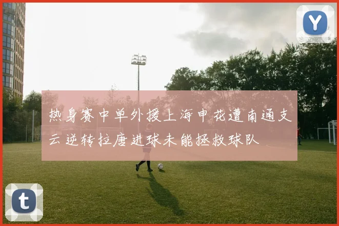 热身赛中单外援上海申花遭南通支云逆转拉唐进球未能拯救球队