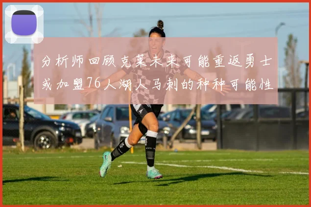 分析师回顾克莱未来可能重返勇士或加盟76人湖人马刺的种种可能性