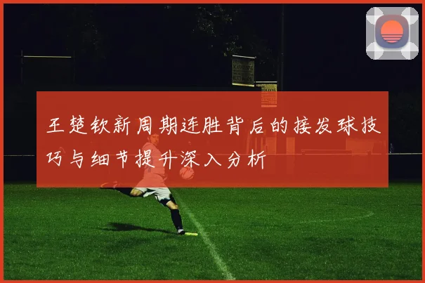 王楚钦新周期连胜背后的接发球技巧与细节提升深入分析