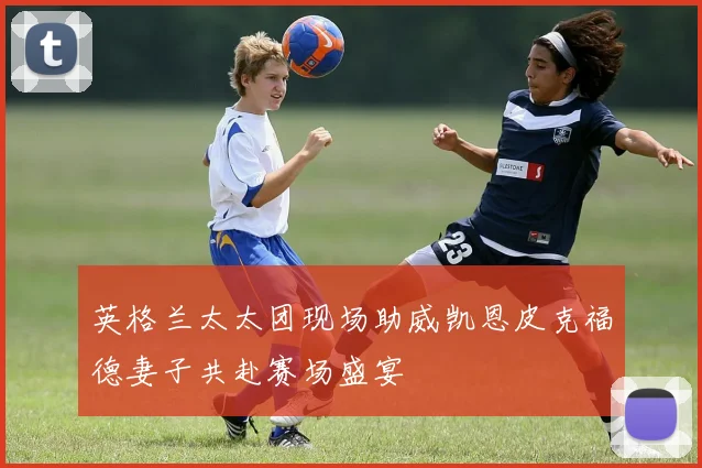 英格兰太太团现场助威凯恩皮克福德妻子共赴赛场盛宴