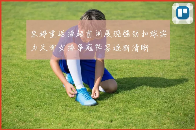 朱婷重返排超首训展现强劲扣球实力天津女排争冠阵容逐渐清晰