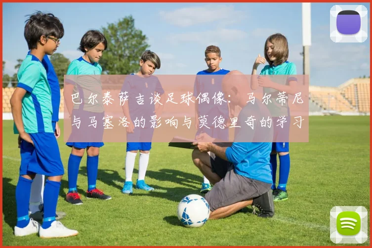 巴尔泰萨吉谈足球偶像：马尔蒂尼与马塞洛的影响与莫德里奇的学习价值