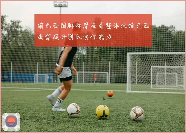 前巴西国脚称摩洛哥整体性强巴西尚需提升团队协作能力
