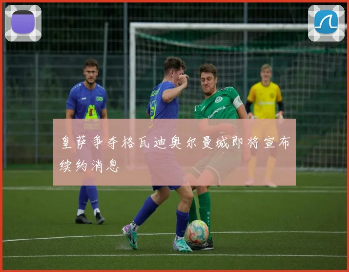 皇萨争夺格瓦迪奥尔曼城即将宣布续约消息