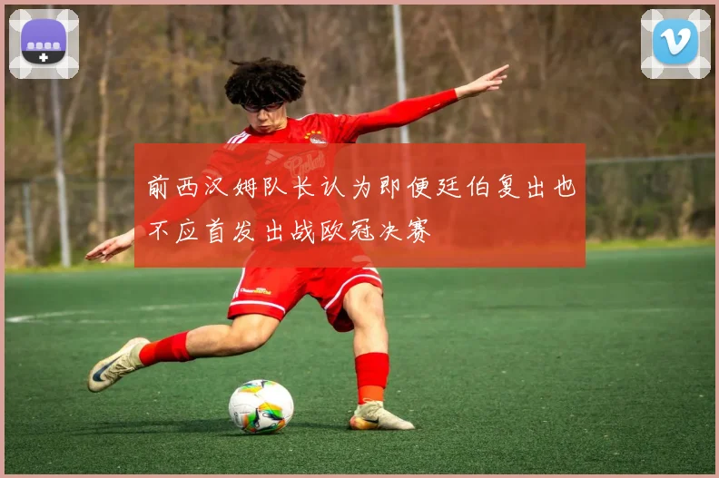 前西汉姆队长认为即便廷伯复出也不应首发出战欧冠决赛