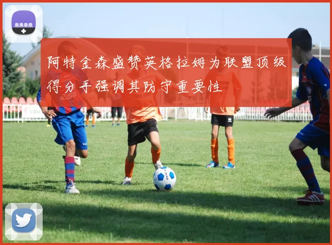 阿特金森盛赞英格拉姆为联盟顶级得分手强调其防守重要性