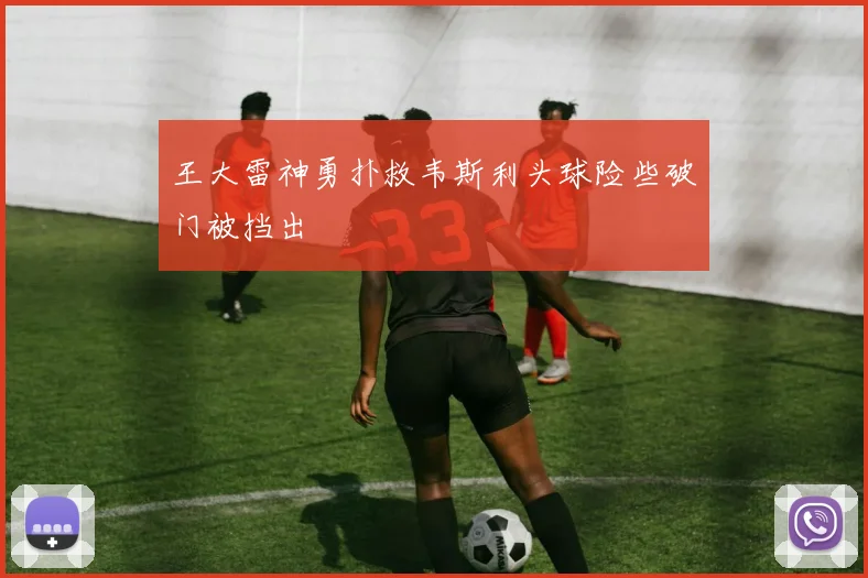 王大雷神勇扑救韦斯利头球险些破门被挡出