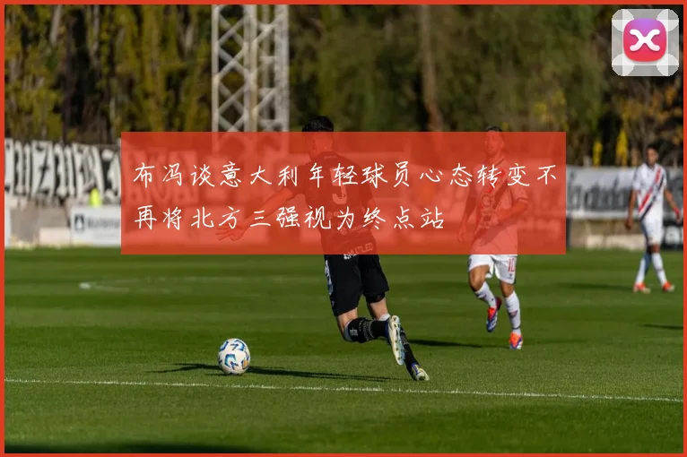 布冯谈意大利年轻球员心态转变不再将北方三强视为终点站