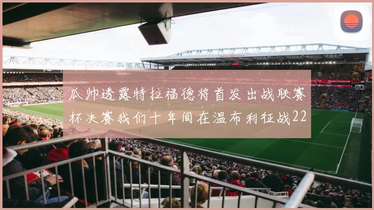瓜帅透露特拉福德将首发出战联赛杯决赛我们十年间在温布利征战22次