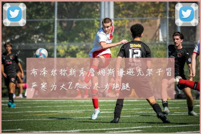 布泽尔称新秀詹姆斯谦逊无架子冒严寒为大Z尽心尽力跑腿