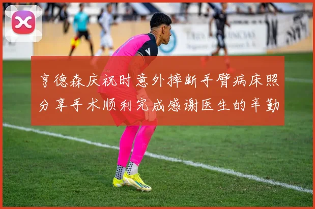 亨德森庆祝时意外摔断手臂病床照分享手术顺利完成感谢医生的辛勤付出