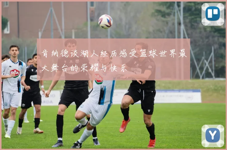 肯纳德谈湖人经历感受篮球世界最大舞台的荣耀与快乐