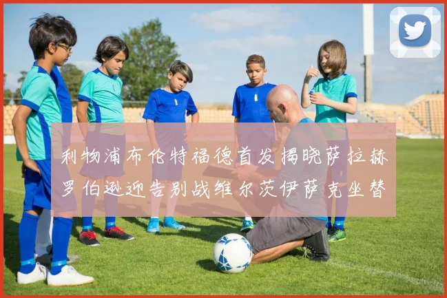 利物浦布伦特福德首发揭晓萨拉赫罗伯逊迎告别战维尔茨伊萨克坐替补席