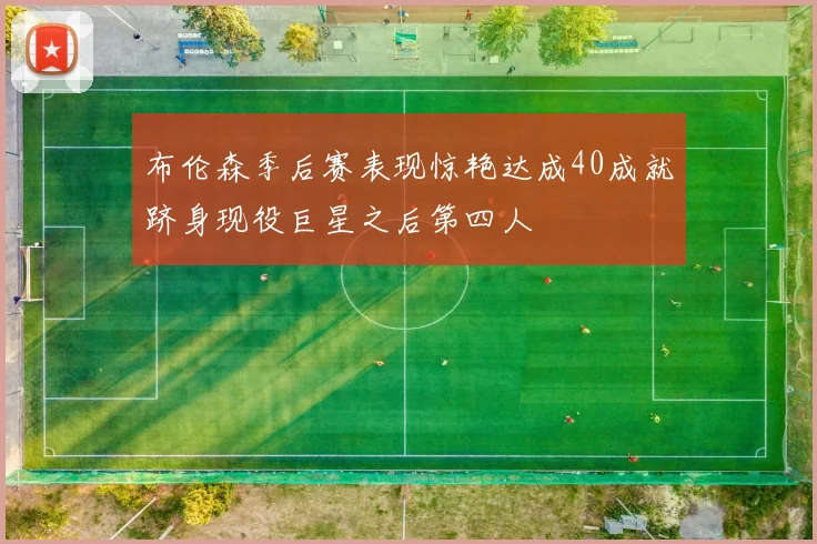 布伦森季后赛表现惊艳达成40成就跻身现役巨星之后第四人